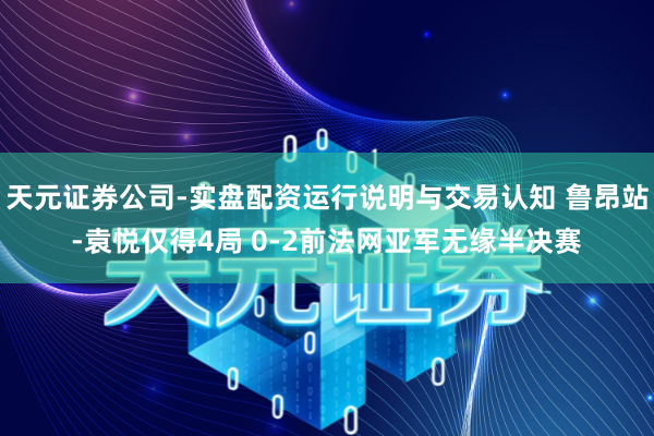 天元证券公司-实盘配资运行说明与交易认知 鲁昂站-袁悦仅得4局 0-2前法网亚军无缘半决赛