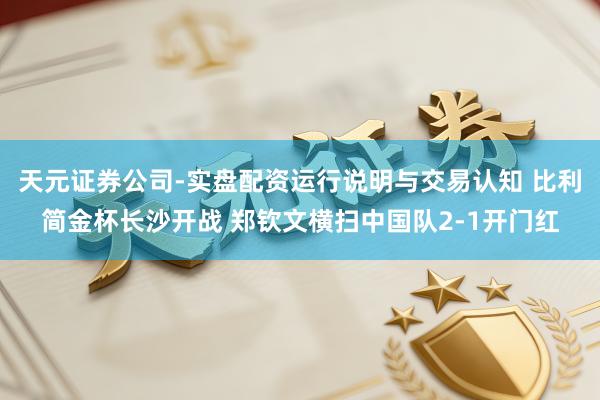 天元证券公司-实盘配资运行说明与交易认知 比利简金杯长沙开战 郑钦文横扫中国队2-1开门红