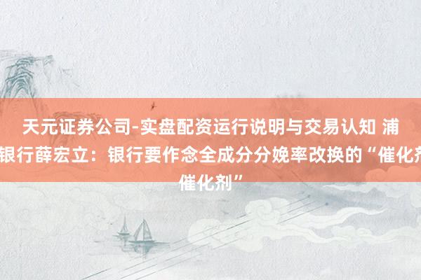 天元证券公司-实盘配资运行说明与交易认知 浦发银行薛宏立：银行要作念全成分分娩率改换的“催化剂”