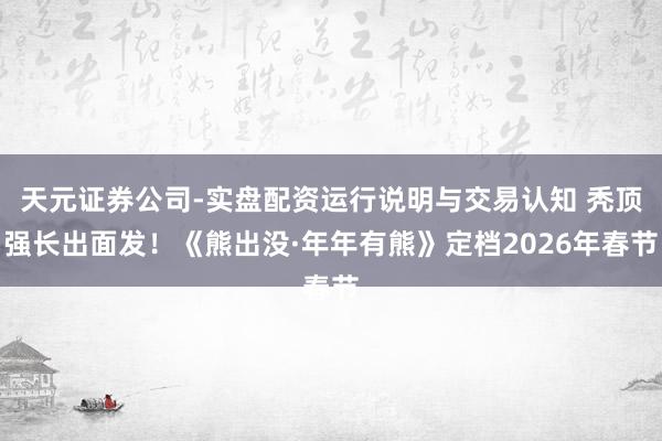 天元证券公司-实盘配资运行说明与交易认知 秃顶强长出面发！《熊出没·年年有熊》定档2026年春节
