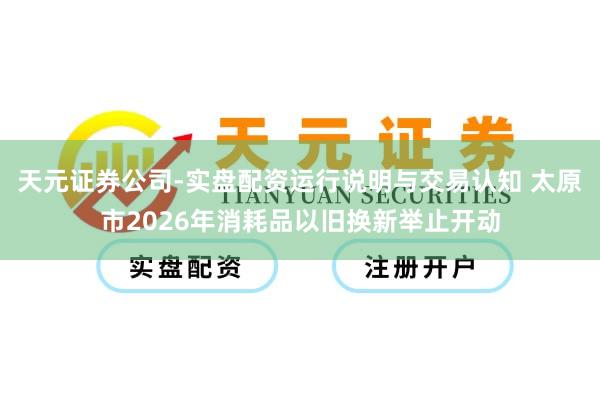 天元证券公司-实盘配资运行说明与交易认知 太原市2026年消耗品以旧换新举止开动