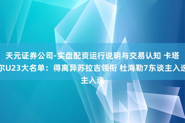 天元证券公司-实盘配资运行说明与交易认知 卡塔尔U23大名单：得离异苏拉吉领衔 杜海勒7东谈主入选