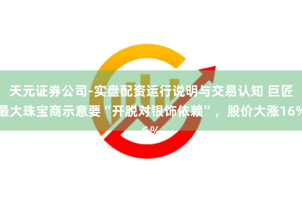 天元证券公司-实盘配资运行说明与交易认知 巨匠最大珠宝商示意要“开脱对银饰依赖”，股价大涨16%