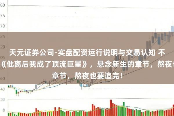 天元证券公司-实盘配资运行说明与交易认知 不忍适度的《仳离后我成了顶流巨星》，悬念新生的章节，熬夜也要追完！
